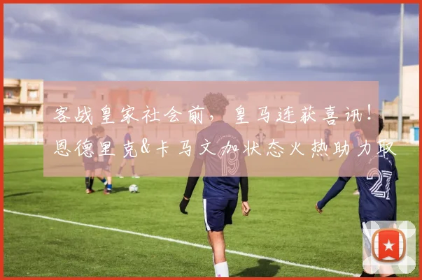 客战皇家社会前，皇马连获喜讯！恩德里克&卡马文加状态火热助力取胜