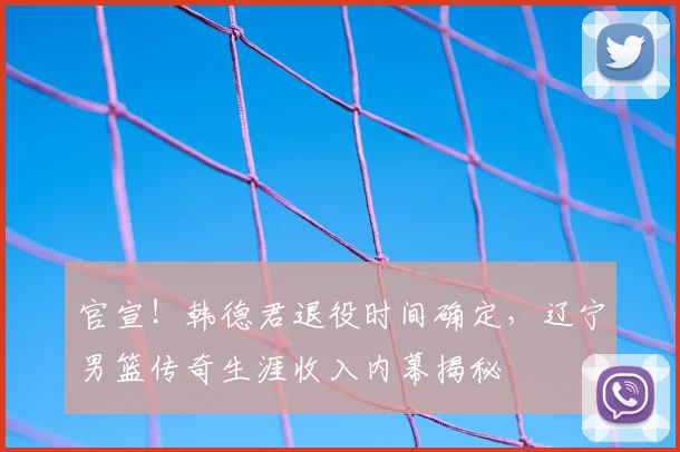 官宣！韩德君退役时间确定，辽宁男篮传奇生涯收入内幕揭秘