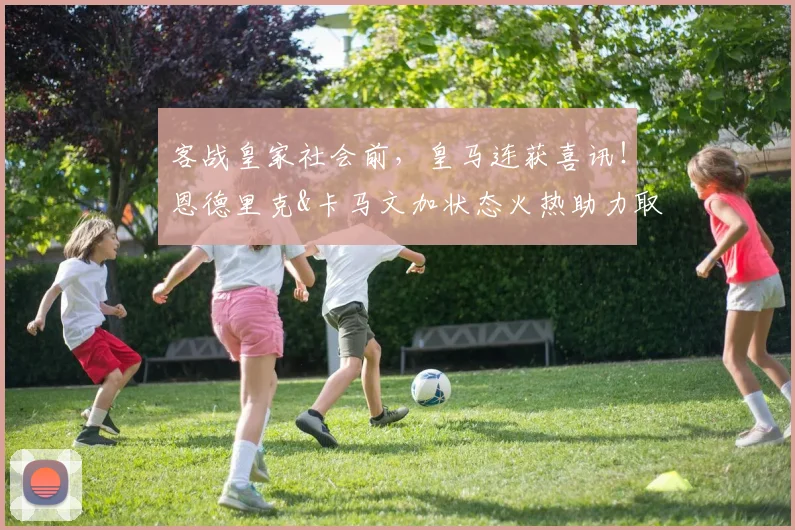 客战皇家社会前，皇马连获喜讯！恩德里克&卡马文加状态火热助力取胜