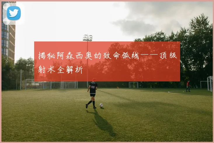 揭秘阿森西奥的致命弧线——顶级射术全解析