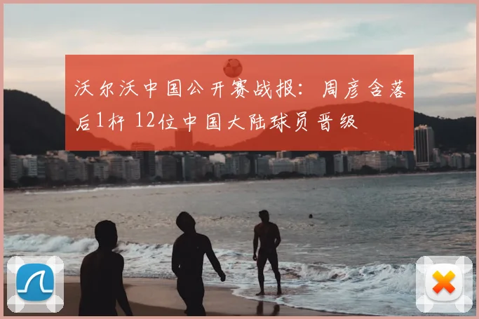 沃尔沃中国公开赛战报：周彦含落后1杆 12位中国大陆球员晋级