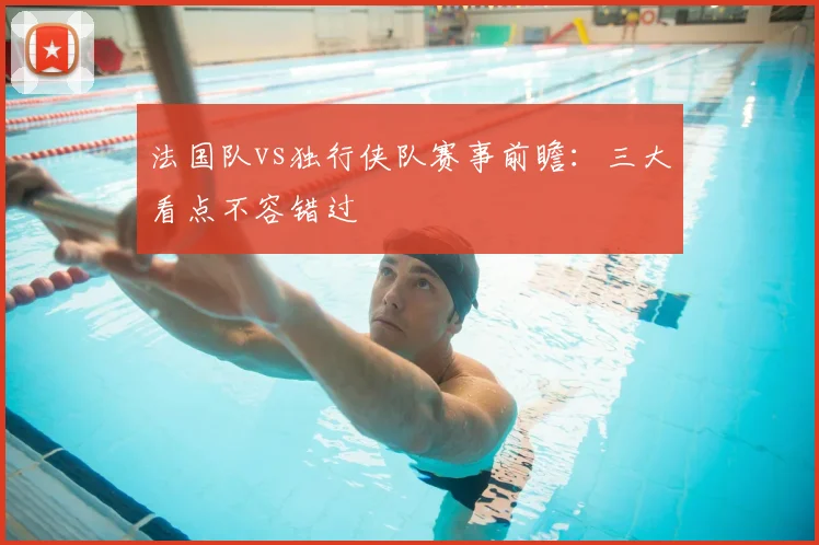 法国队vs独行侠队赛事前瞻：三大看点不容错过