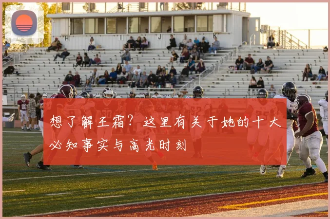 想了解王霜？这里有关于她的十大必知事实与高光时刻