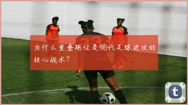 为什么重叠跑位是现代足球进攻的核心战术?