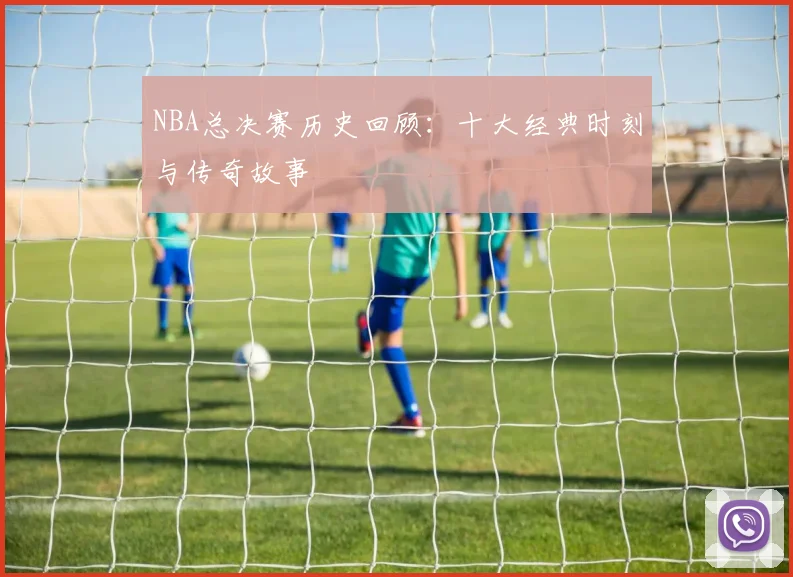 NBA总决赛历史回顾：十大经典时刻与传奇故事