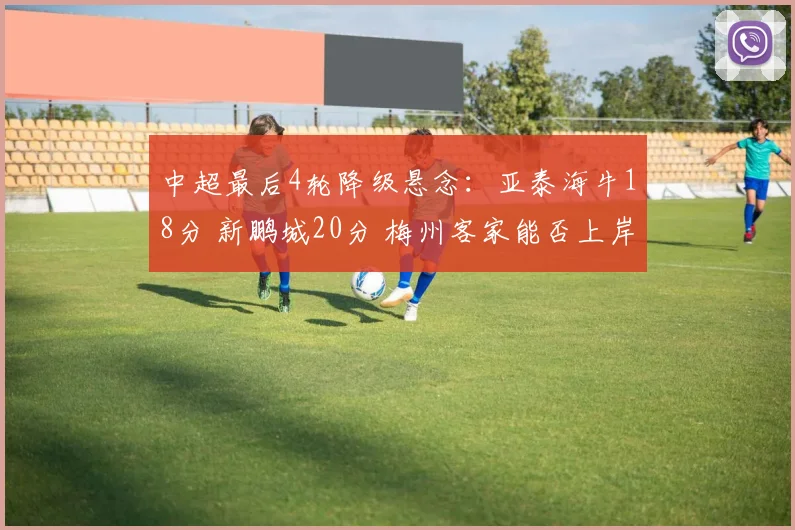 中超最后4轮降级悬念：亚泰海牛18分 新鹏城20分 梅州客家能否上岸？