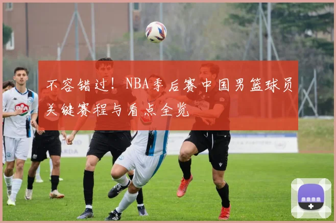 不容错过！NBA季后赛中国男篮球员关键赛程与看点全览
