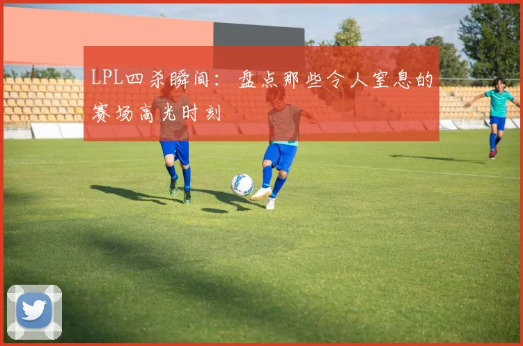 LPL四杀瞬间：盘点那些令人窒息的赛场高光时刻