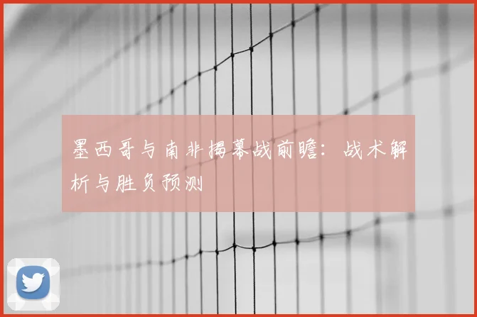 墨西哥与南非揭幕战前瞻:战术解析与胜负预测